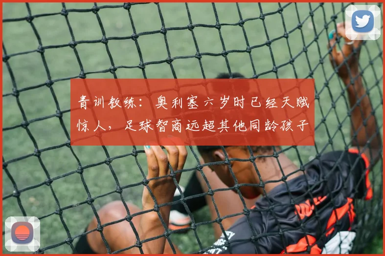 青训教练：奥利塞六岁时已经天赋惊人，足球智商远超其他同龄孩子
