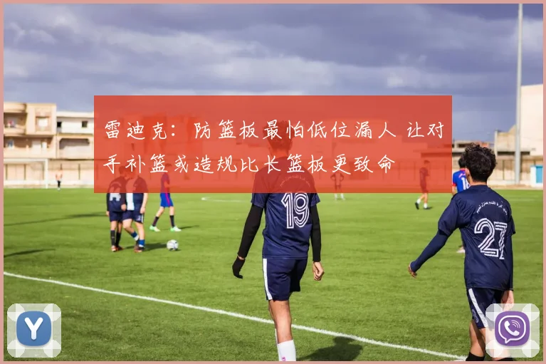 雷迪克：防篮板最怕低位漏人 让对手补篮或造规比长篮板更致命