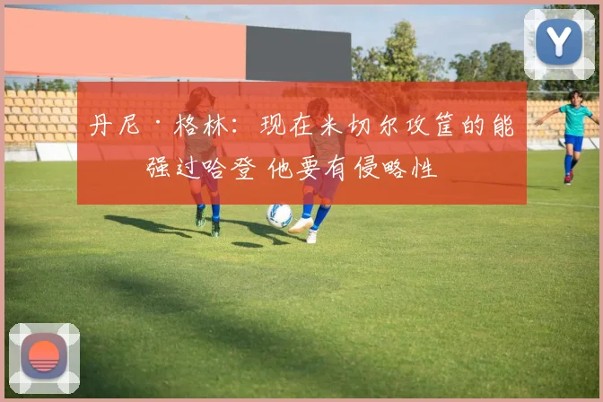 丹尼·格林：现在米切尔攻筐的能力强过哈登 他要有侵略性